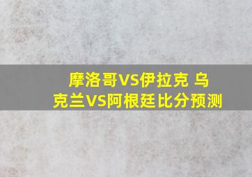 摩洛哥VS伊拉克 乌克兰VS阿根廷比分预测